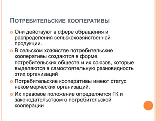 ПОТРЕБИТЕЛЬСКИЕ КООПЕРАТИВЫ
 Они действуют в сфере обращения и
распределения сельскохозяйственной
продукции.
 В сельском хозяйстве потребительские
кооперативы создаются в форме
потребительских обществ и их союзов, которые
выделяются в самостоятельную разновидность
этих организаций
 Потребительские кооперативы имеют статус
некоммерческих организаций.
 Их правовое положение определяется ГК и
законодательством о потребительской
кооперации
 