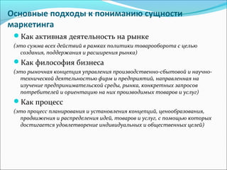 Основные подходы к пониманию сущности
маркетинга
Как активная деятельность на рынке
(это сумма всех действий в рамках политики товарооборота с целью
создания, поддержания и расширения рынка)
Как философия бизнеса
(это рыночная концепция управления производственно-сбытовой и научно-
технической деятельностью фирм и предприятий, направленная на
изучение предпринимательской среды, рынка, конкретных запросов
потребителей и ориентацию на них производимых товаров и услуг)
Как процесс
(это процесс планирования и установления концепций, ценообразования,
продвижения и распределения идей, товаров и услуг, с помощью которых
достигается удовлетворение индивидуальных и общественных целей)
 