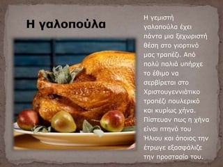 Η γαλοπούλα
Η γεμιστή
γαλοπούλα έχει
πάντα μια ξεχωριστή
θέση στο γιορτινό
μας τραπέζι. Από
πολύ παλιά υπήρχε
το έθιμο να
σερβίρεται στο
Χριστουγεννιάτικο
τραπέζι πουλερικό
και κυρίως χήνα.
Πίστευαν πως η χήνα
είναι πτηνό του
Ήλιου και όποιος την
έτρωγε εξασφάλιζε
την προστασία του.
 