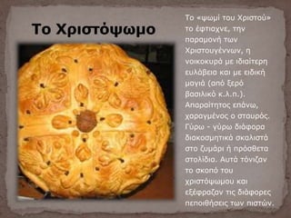 Το Χριστόψωμο
Το «ψωμί του Χριστού»
το έφτιαχνε, την
παραμονή των
Χριστουγέννων, η
νοικοκυρά με ιδιαίτερη
ευλάβεια και με ειδική
μαγιά (από ξερό
βασιλικό κ.λ.π.).
Απαραίτητος επάνω,
χαραγμένος ο σταυρός.
Γύρω - γύρω διάφορα
διακοσμητικά σκαλιστά
στο ζυμάρι ή πρόσθετα
στολίδια. Αυτά τόνιζαν
το σκοπό του
χριστόψωμου και
εξέφραζαν τις διάφορες
πεποιθήσεις των πιστών.
 