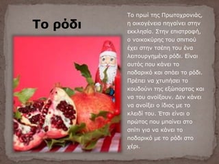 Το ρόδι
Το πρωί της Πρωτοχρονιάς,
η οικογένεια πηγαίνει στην
εκκλησία. Στην επιστροφή,
ο νοικοκύρης του σπιτιού
έχει στην τσέπη του ένα
λειτουργημένο ρόδι. Είναι
αυτός που κάνει το
ποδαρικό και σπάει το ρόδι.
Πρέπει να χτυπήσει το
κουδούνι της εξώπορτας και
να του ανοίξουν. Δεν κάνει
να ανοίξει ο ίδιος με το
κλειδί του. Έτσι είναι ο
πρώτος που μπαίνει στο
σπίτι για να κάνει το
ποδαρικό με το ρόδι στο
χέρι.
 
