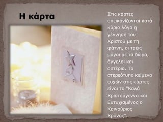 Η κάρτα Στις κάρτες
απεικονίζονται κατά
κύριο λόγο η
γέννηση του
Χριστού με τη
φάτνη, οι τρεις
μάγοι με τα δώρα,
άγγελοι και
αστέρια. Το
στερεότυπο κείμενο
ευχών στις κάρτες
είναι το "Καλά
Χριστούγεννα και
Ευτυχισμένος ο
Καινούριος
Χρόνος".
 
