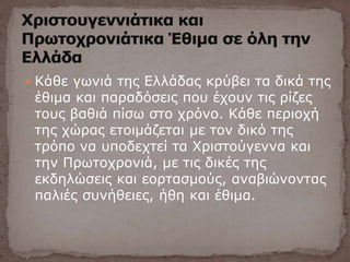  Κάθε γωνιά της Ελλάδας κρύβει τα δικά της
έθιμα και παραδόσεις που έχουν τις ρίζες
τους βαθιά πίσω στο χρόνο. Κάθε περιοχή
της χώρας ετοιμάζεται με τον δικό της
τρόπο να υποδεχτεί τα Χριστούγεννα και
την Πρωτοχρονιά, με τις δικές της
εκδηλώσεις και εορτασμούς, αναβιώνοντας
παλιές συνήθειες, ήθη και έθιμα.
 