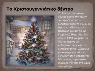 Το Χριστουγεννιάτικο δέντρο
Το Χριστουγεννιάτικο
δέντρο έκανε την πρώτη
του εμφάνιση στον
ελλαδικό χώρο το 1933. Το
έφεραν ο Όθωνας και η
Βαυαρική δυναστεία ως
Γερμανικό έθιμο. Ωστόσο
από το 1950 και μετά, το
δέντρο άρχισε να
καθιερώνεται σε όλα τα
ελληνικά σπίτια. Σύμφωνα
με χειρόγραφα κείμενα,
δείχνουν ότι η ύπαρξη του
δέντρου ως εορταστικό
σύμβολο χάνεται στα βάθη
των αιώνων.
 
