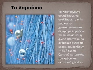 Τα λαμπάκια
Τα Χριστούγεννα
συνηθίζουμε να
στολίζουμε το σπίτι
μας και το
χριστουγεννιάτικο
δέντρο με λαμπάκια.
Τα λαμπάκια και η
φωτιά στο τζάκι, που
ανάβουμε αυτές τις
μέρες, συμβολίζουν
τη ζωή και τη
ζεστασιά καταμεσής
του κρύου και
σκοτεινού χειμώνα.
 