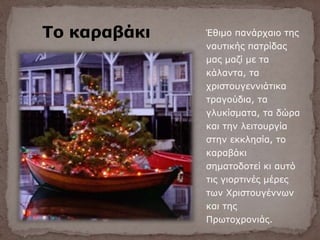 Το καραβάκι Έθιμο πανάρχαιο της
ναυτικής πατρίδας
μας μαζί με τα
κάλαντα, τα
χριστουγεννιάτικα
τραγούδια, τα
γλυκίσματα, τα δώρα
και την λειτουργία
στην εκκλησία, το
καραβάκι
σηματοδοτεί κι αυτό
τις γιορτινές μέρες
των Χριστουγέννων
και της
Πρωτοχρονιάς.
 