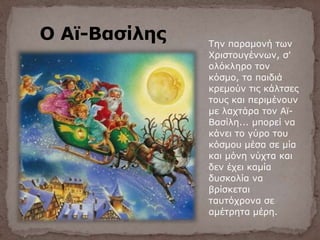 Ο Αϊ-Βασίλης Την παραμονή των
Χριστουγέννων, σ'
ολόκληρο τον
κόσμο, τα παιδιά
κρεμούν τις κάλτσες
τους και περιμένουν
με λαχτάρα τον Αϊ-
Βασίλη... μπορεί να
κάνει το γύρο του
κόσμου μέσα σε μία
και μόνη νύχτα και
δεν έχει καμία
δυσκολία να
βρίσκεται
ταυτόχρονα σε
αμέτρητα μέρη.
 