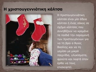 Η χριστουγεννιάτικη κάλτσα
Η Χριστουγεννιάτικη
κάλτσα είναι μία άδεια
κάλτσα ή ένας σάκος σε
σχήμα κάλτσας που
συνηθίζουν να κρεμάνε
τα παιδιά την παραμονή
των Χριστουγέννων για
να τη βρει ο Άγιος
Βασίλης και να τη
γεμίσει με μικρά
παιχνίδια, γλυκίσματα,
φρούτα και λεφτά όταν
έρθει να τους
επισκεφτεί.
 