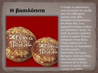 Η βασιλόπιτα
Η ιστορία της Βασιλόπιτας,
είναι μια ιστορία που συνέβη
πριν από 1500 χρόνια
περίπου, στην πόλη
Καισαρεία της Καππαδοκίας,
στη Μικρά Ασία. Στην
αρχαιότητα υπήρχε το έθιμο
του εορταστικού άρτου, τον
οποίο σε μεγάλες αγροτικές
γιορτές οι αρχαίοι Έλληνες
πρόσφεραν στους θεούς.
Τέτοιες γιορτές ήταν τα
Θαλύσια και τα Θεσμοφόρια.
Στα Σατουρνάλια
(Saturnalia) της Ρώμης,
έφτιαχναν γλυκά και πίττες,
μέσα στα οποία έβαζαν
νομίσματα και σε όποιον
τύχαινε το κομμάτι, ήταν ο
τυχερός της παρέας.
 
