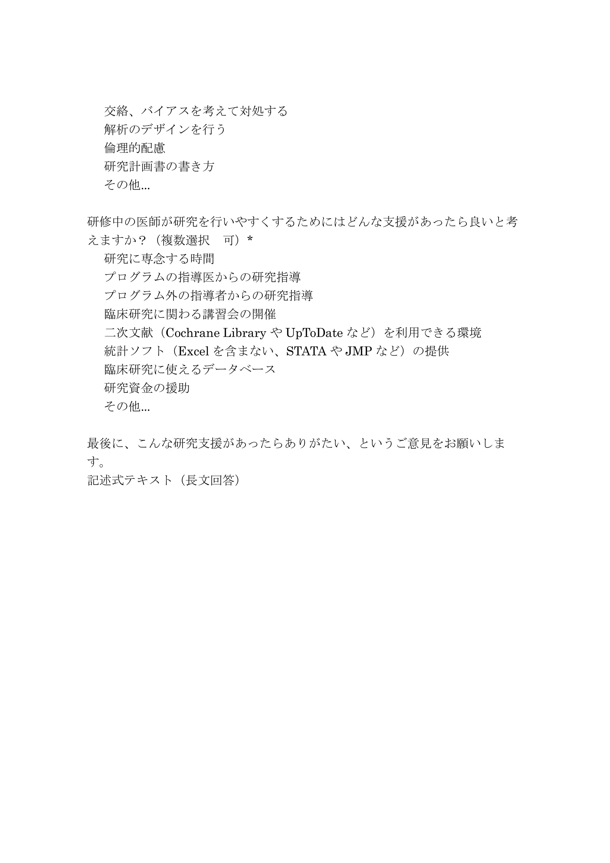 交絡、バイアスを考えて対処する
解析のデザインを行う
倫理的配慮
研究計画書の書き方
その他...
研修中の医師が研究を行いやすくするためにはどんな支援があったら良いと考
えますか？（複数選択 可）*
研究に専念する時間
プログラムの指導医からの研究指導
プログラム外の指導者からの研究指導
臨床研究に関わる講習会の開催
二次文献（Cochrane Library や UpToDate など）を利用できる環境
統計ソフト（Excel を含まない、STATA や JMP など）の提供
臨床研究に使えるデータベース
研究資金の援助
その他...
最後に、こんな研究支援があったらありがたい、というご意見をお願いしま
す。
記述式テキスト（長文回答）
 