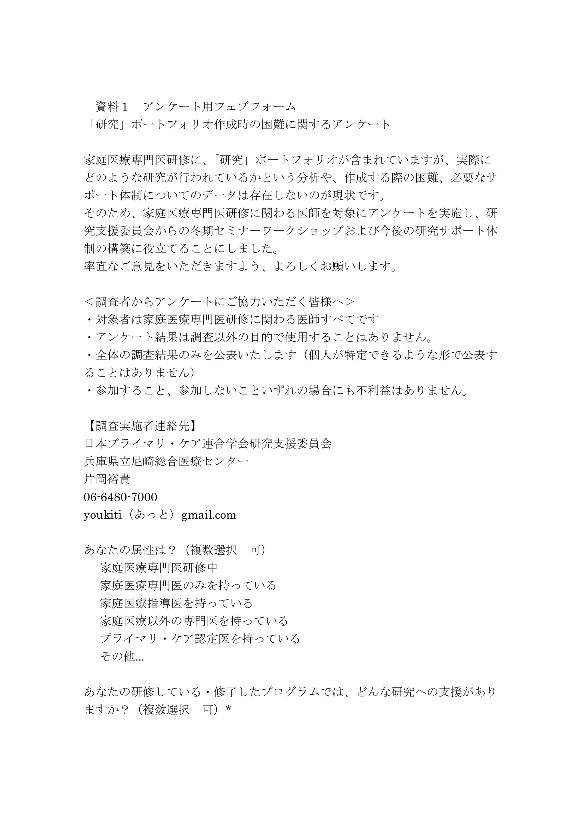 資料１ アンケート用フェブフォーム
「研究」ポートフォリオ作成時の困難に関するアンケート
家庭医療専門医研修に、「研究」ポートフォリオが含まれていますが、実際に
どのような研究が行われているかという分析や、作成する際の困難、必要なサ
ポート体制についてのデータは存在しないのが現状です。
そのため、家庭医療専門医研修に関わる医師を対象にアンケートを実施し、研
究支援委員会からの冬期セミナーワークショップおよび今後の研究サポート体
制の構築に役立てることにしました。
率直なご意見をいただきますよう、よろしくお願いします。
＜調査者からアンケートにご協力いただく皆様へ＞
・対象者は家庭医療専門医研修に関わる医師すべてです
・アンケート結果は調査以外の目的で使用することはありません。
・全体の調査結果のみを公表いたします（個人が特定できるような形で公表す
ることはありません）
・参加すること、参加しないこといずれの場合にも不利益はありません。
【調査実施者連絡先】
日本プライマリ・ケア連合学会研究支援委員会
兵庫県立尼崎総合医療センター
片岡裕貴
06-6480-7000
youkiti（あっと）gmail.com
あなたの属性は？（複数選択 可）
家庭医療専門医研修中
家庭医療専門医のみを持っている
家庭医療指導医を持っている
家庭医療以外の専門医を持っている
プライマリ・ケア認定医を持っている
その他...
あなたの研修している・修了したプログラムでは、どんな研究への支援があり
ますか？（複数選択 可）*
 