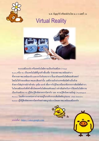น.ส. กัญญาวีร์ ศรีพงษ์ประไพ ม.5/3เลขที่ 34
Virtual Reality
ระบบเสมือนจริง หรือเทคโนโลยีความเป็นจริงเสมือน (Virtual
RealityหรือVR) เป็นเทคโนโลยีที่ถูกสร้างขึ้นเพื่อ จาลองสภาพแวดล้อมต่างๆ
ทั้งจากสภาพแวดล้อมจริง และจากในจินตนาการ ขึ้นมาด้วยเทคโนโลยีคอมพิวเตอร์
โดยไม่ได้จาลองเพียงภาพและเสียงเท่านั้น แต่ยังรวมถึงประสาทสัมผัสด้านอื่นด้วย
ด้วยการใส่อุปกรณ์นาเข้าเช่น ถุงมือ เมาส์ เพื่อการรับรู้ถึงแรงป้ อนกลับจากการสัมผัสสิ่งต่างๆ
ในโลกเสมือนจริงที่สร้างขึ้นโดยเทคโนโลยีคอมพิวเตอร์ กล่าวคือสาหรับการใช้เทคโนโลยีความ
เป็นจริงเสมือน(VR) ผู้ใช้จะรู้สึกตัดขาดจากโลกจริง และ ความรู้สึกถึงความมีอยู่ (Psychological
Presence) โดยที่ความจดจ่อทางร่างกายอยู่ในระดับระบบสัมผัสเต็มรูปแบบ (Fully Immersive
System) ผู้ใช้รู้สึกตัดขาดจากโลกจริงอย่างสมบูรณ์แบบโดยสภาพแวดล้อมเสมือนจริง
แหล่งที่มา :https://sites.google.com
 