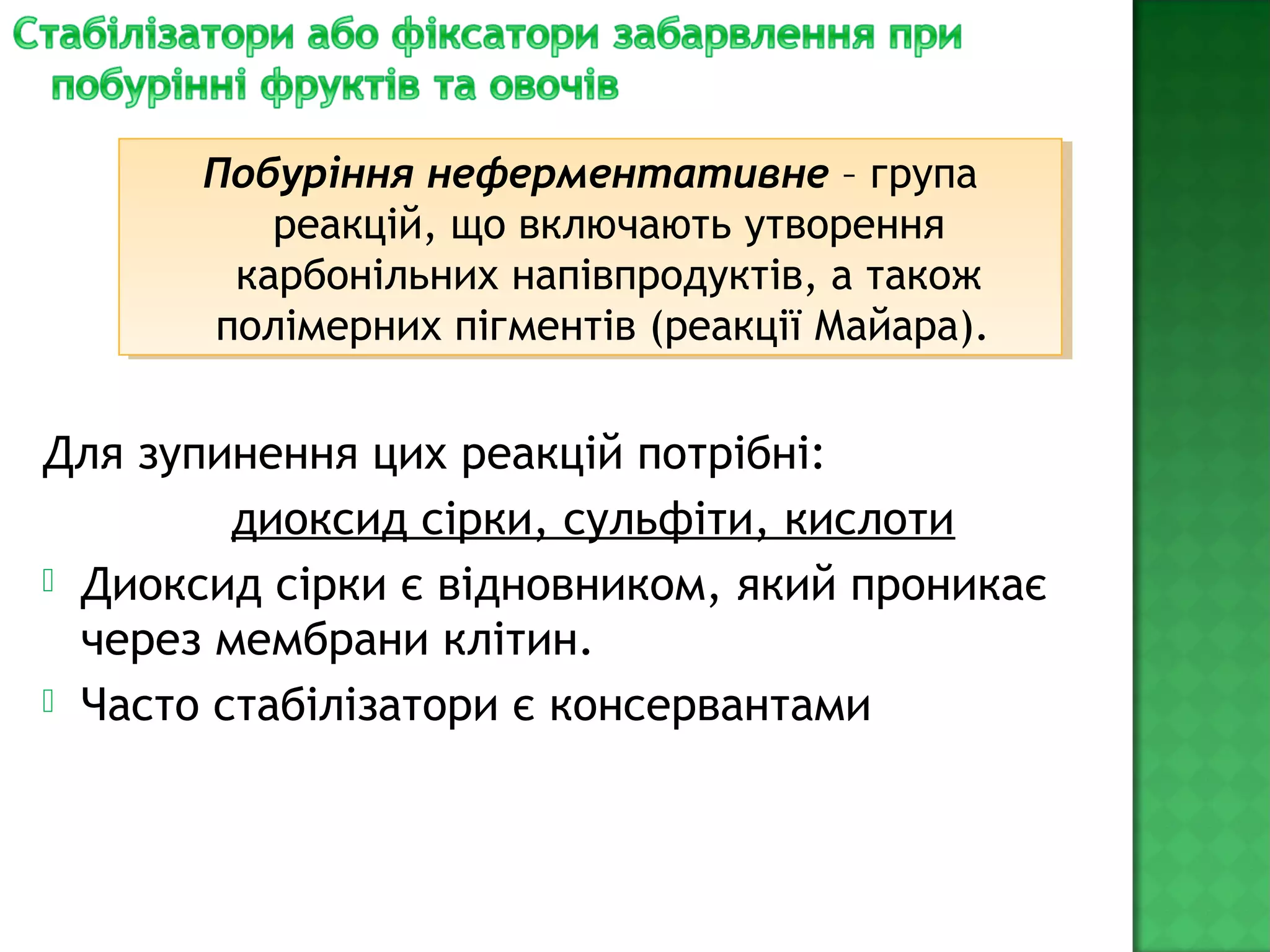 Для зупинення цих реакцій потрібні:
диоксид сірки, сульфіти, кислоти
 Диоксид сірки є відновником, який проникає
через мембрани клітин.
 Часто стабілізатори є консервантами
Побуріння неферментативне – група
реакцій, що включають утворення
карбонільних напівпродуктів, а також
полімерних пігментів (реакції Майара).
Побуріння неферментативне – група
реакцій, що включають утворення
карбонільних напівпродуктів, а також
полімерних пігментів (реакції Майара).
 
