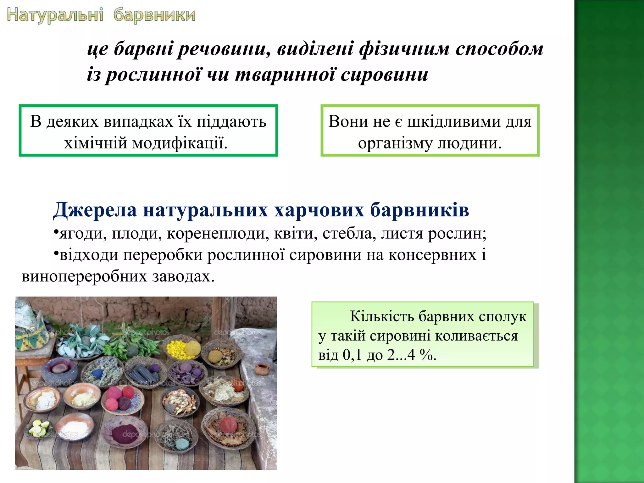 Джерела натуральних харчових барвників
•ягоди, плоди, коренеплоди, квіти, стебла, листя рослин;
•відходи переробки рослинної сировини на консервних і
винопереробних заводах.
це барвні речовини, виділені фізичним способом
із рослинної чи тваринної сировини
В деяких випадках їх піддають
хімічній модифікації.
Вони не є шкідливими для
організму людини.
Кількість барвних сполук
у такій сировині коливається
від 0,1 до 2...4 %.
Кількість барвних сполук
у такій сировині коливається
від 0,1 до 2...4 %.
 