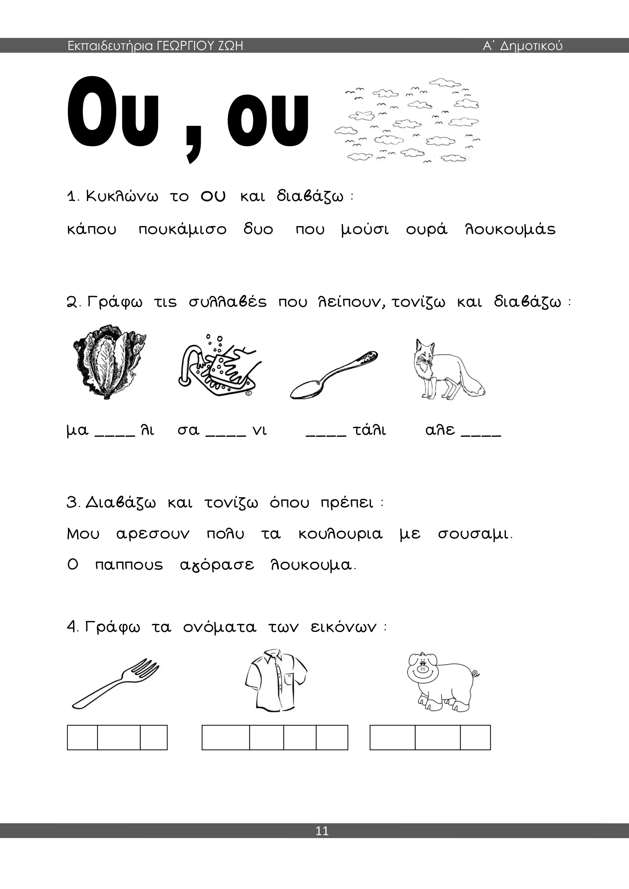 Εκπαιδευτήρια ΓΕΩΡΓΙΟΥ ΖΩΗ Α΄ Δημοτικού
11
1. Κυκλώνω το ου και διαβάζω :
κάπου πουκάμισο δυο που μούσι ουρά λουκουμάς
2. Γράφω τις συλλαβές που λείπουν, τονίζω και διαβάζω :
μα ____ λι σα ____ νι ____ τάλι αλε ____
3. Διαβάζω και τονίζω όπου πρέπει :
Μου αρεσουν πολυ τα κουλουρια με σουσαμι.
Ο παππους αγόρασε λουκουμα.
4. Γράφω τα ονόματα των εικόνων :
 