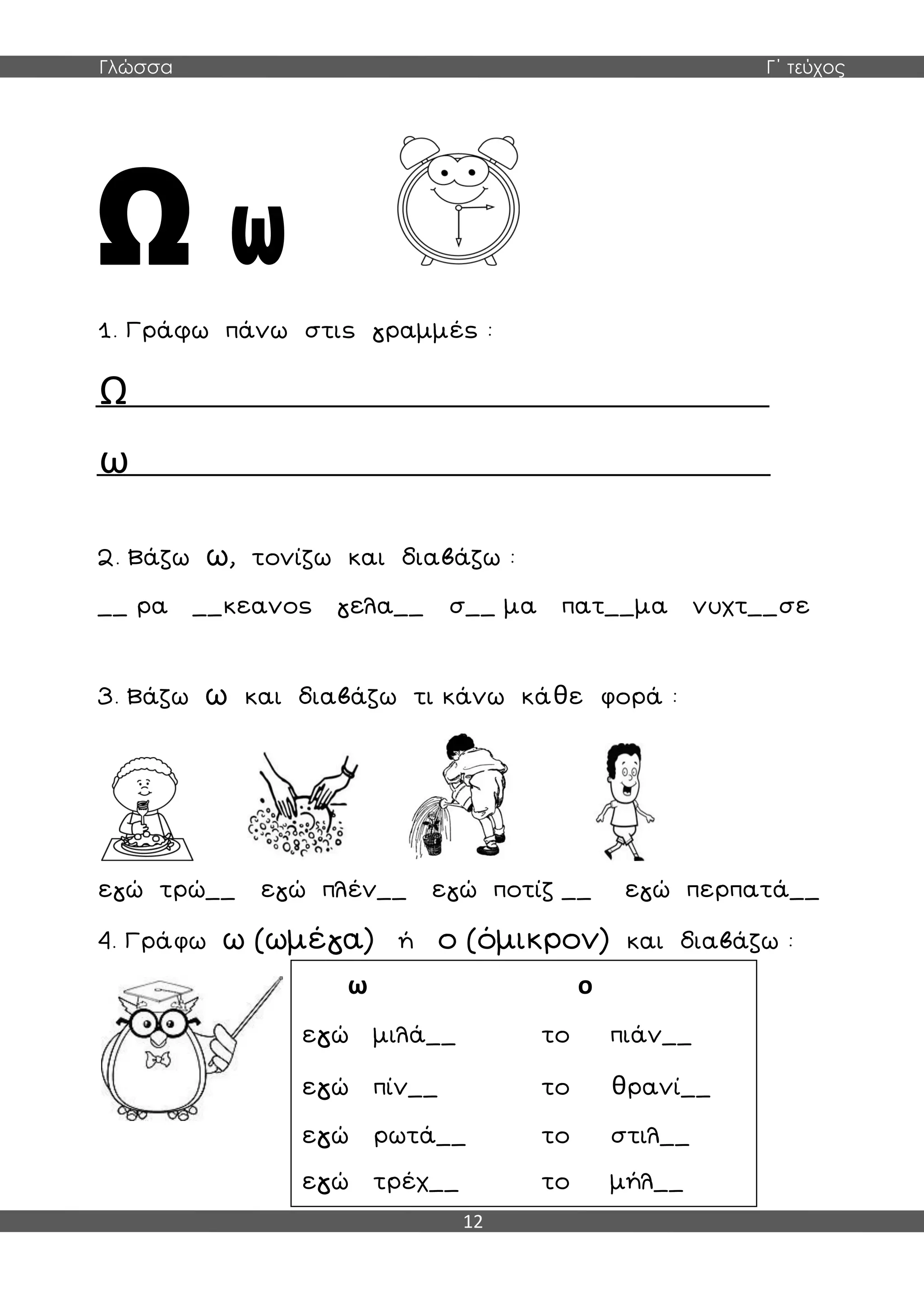 Γλώσσα Γ΄ τεύχος
12
1. Γράφω πάνω στις γραμμές :
Ω
ω
2. Βάζω ω, τονίζω και διαβάζω :
__ ρα __κεανος γελα__ σ__ μα πατ__μα νυχτ__σε
3. Βάζω ω και διαβάζω τι κάνω κάθε φορά :
εγώ τρώ__ εγώ πλέν__ εγώ ποτίζ __ εγώ περπατά__
4. Γράφω ω (ωμέγα) ή ο (όμικρον) και διαβάζω :
ω ο
εγώ μιλά__ το πιάν__
εγώ πίν__ το θρανί__
εγώ ρωτά__ το στιλ__
εγώ τρέχ__ το μήλ__
 
