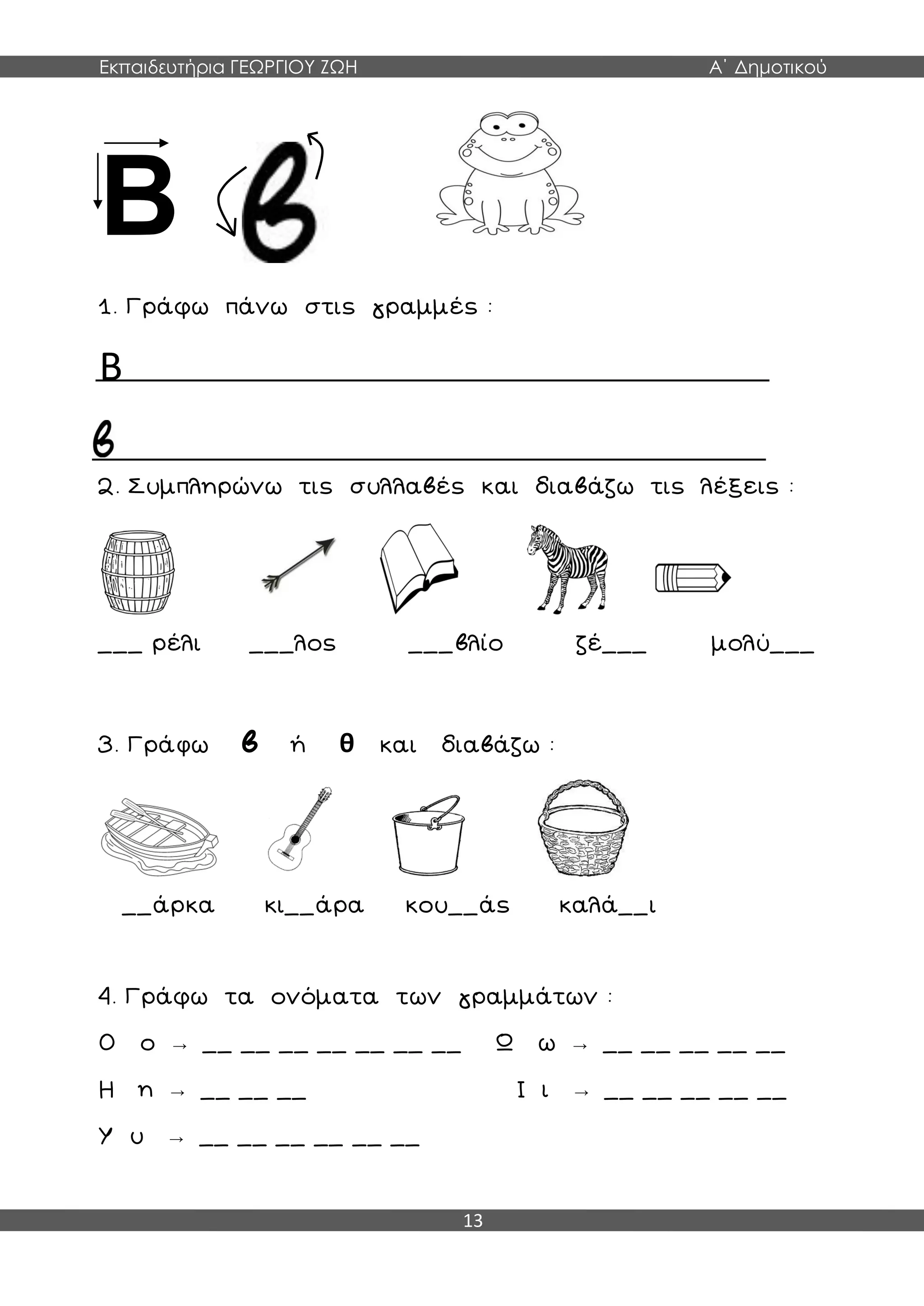 Εκπαιδευτήρια ΓΕΩΡΓΙΟΥ ΖΩΗ Α΄ Δημοτικού
13
Β β
1. Γράφω πάνω στις γραμμές :
Β
2. Συμπληρώνω τις συλλαβές και διαβάζω τις λέξεις :
___ ρέλι ___λος ___βλίο ζέ___ μολύ___
3. Γράφω β ή θ και διαβάζω :
__άρκα κι__άρα κου__άς καλά__ι
4. Γράφω τα ονόματα των γραμμάτων :
Ο ο → __ __ __ __ __ __ __ Ω ω → __ __ __ __ __
Η η → __ __ __ Ι ι → __ __ __ __ __
Υ υ → __ __ __ __ __ __
 