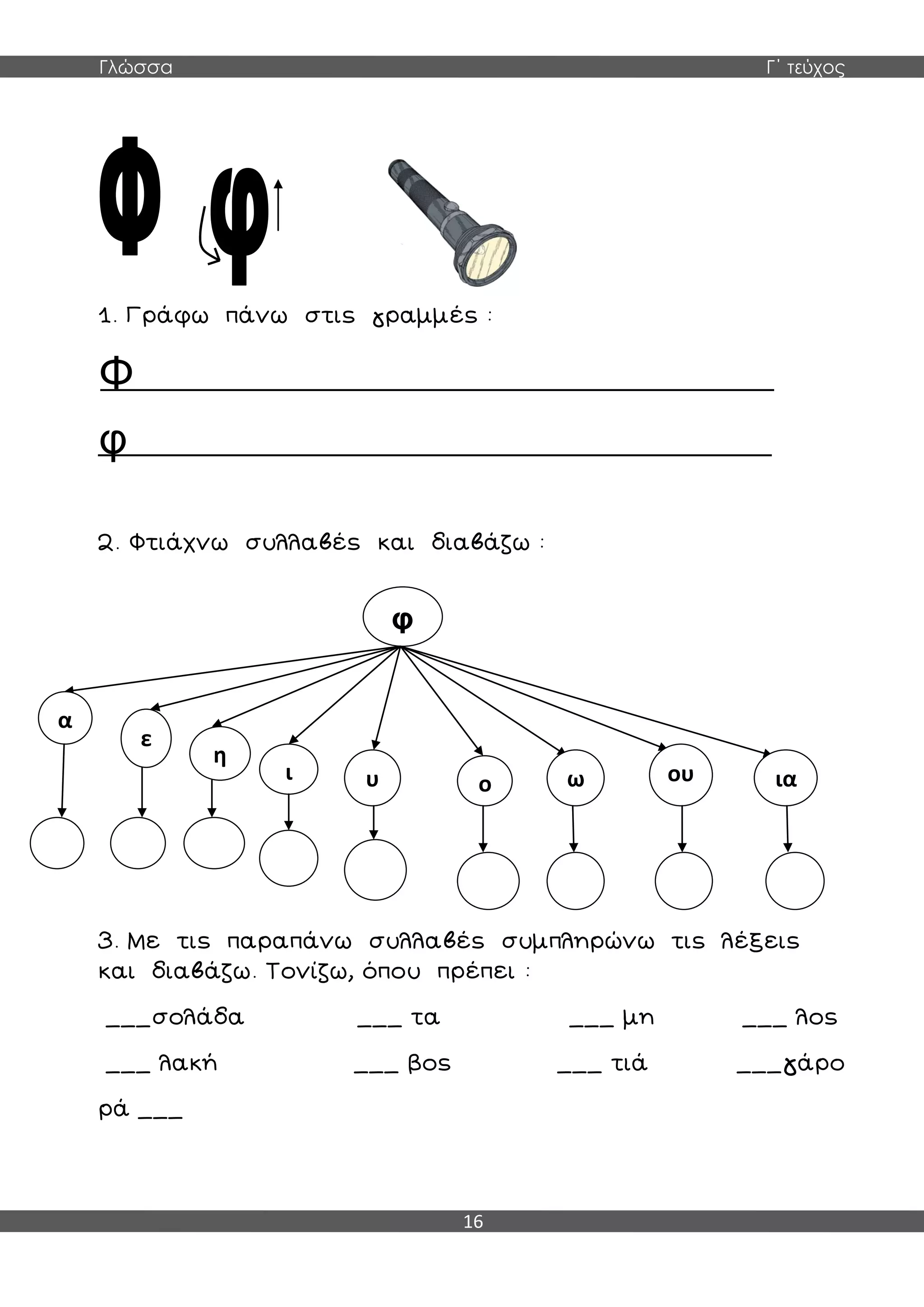 Γλώσσα Γ΄ τεύχος
16
1. Γράφω πάνω στις γραμμές :
Φ
φ
2. Φτιάχνω συλλαβές και διαβάζω :
3. Με τις παραπάνω συλλαβές συμπληρώνω τις λέξεις
και διαβάζω. Τονίζω, όπου πρέπει :
___σολάδα ___ τα ___ μη ___ λος
___ λακή ___ βος ___ τιά ___γάρο
ρά ___
φ
α
ε
η
ι υ ο ω ου ια
 