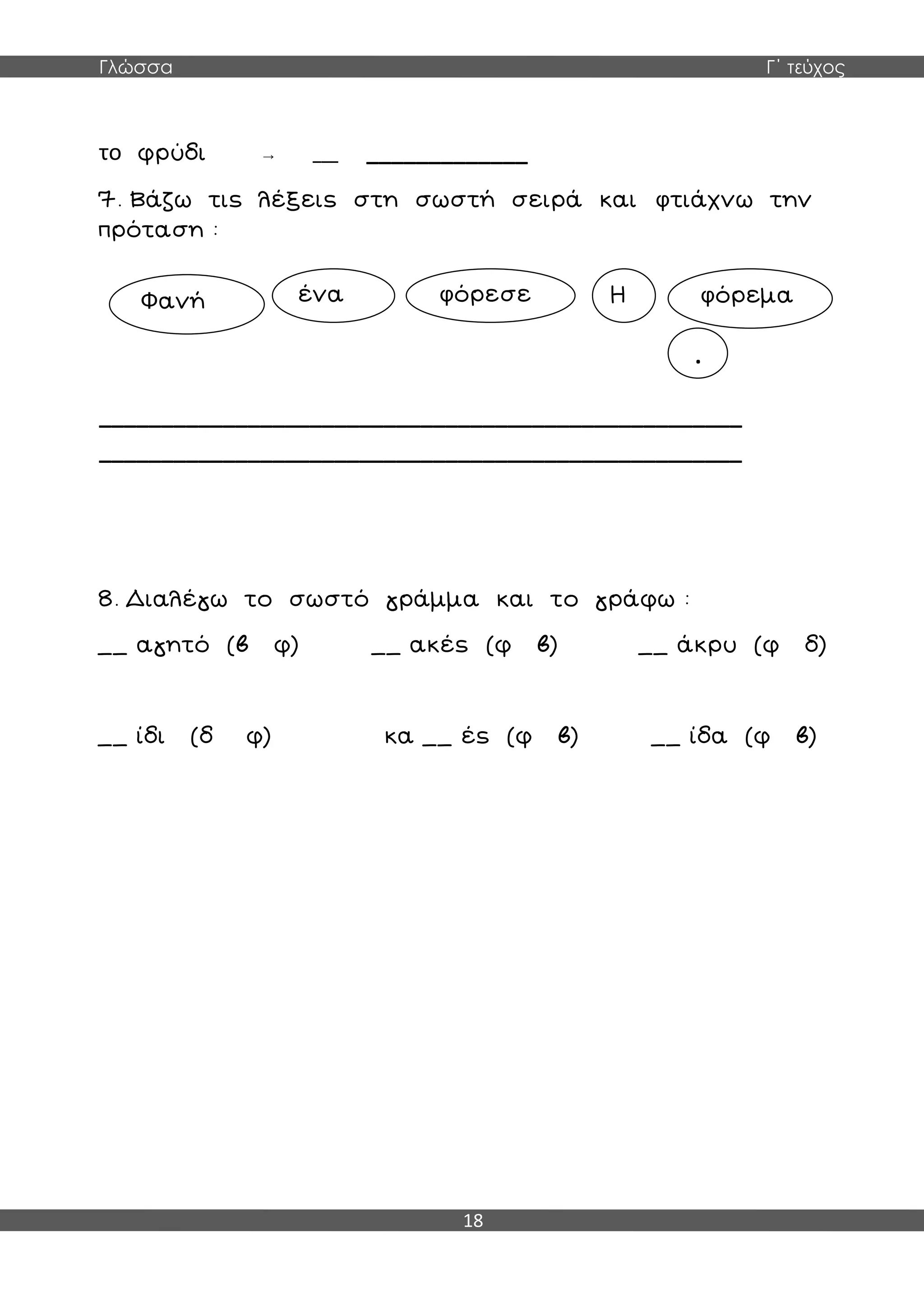 Γλώσσα Γ΄ τεύχος
18
το φρύδι → ___ _____________
7. Βάζω τις λέξεις στη σωστή σειρά και φτιάχνω την
πρόταση :
____________________________________________________
____________________________________________________
8. Διαλέγω το σωστό γράμμα και το γράφω :
__ αγητό (β φ) __ ακές (φ β) __ άκρυ (φ δ)
__ ίδι (δ φ) κα __ ές (φ β) __ ίδα (φ β)
Φανή ένα φόρεσε Η φόρεμα
.
 