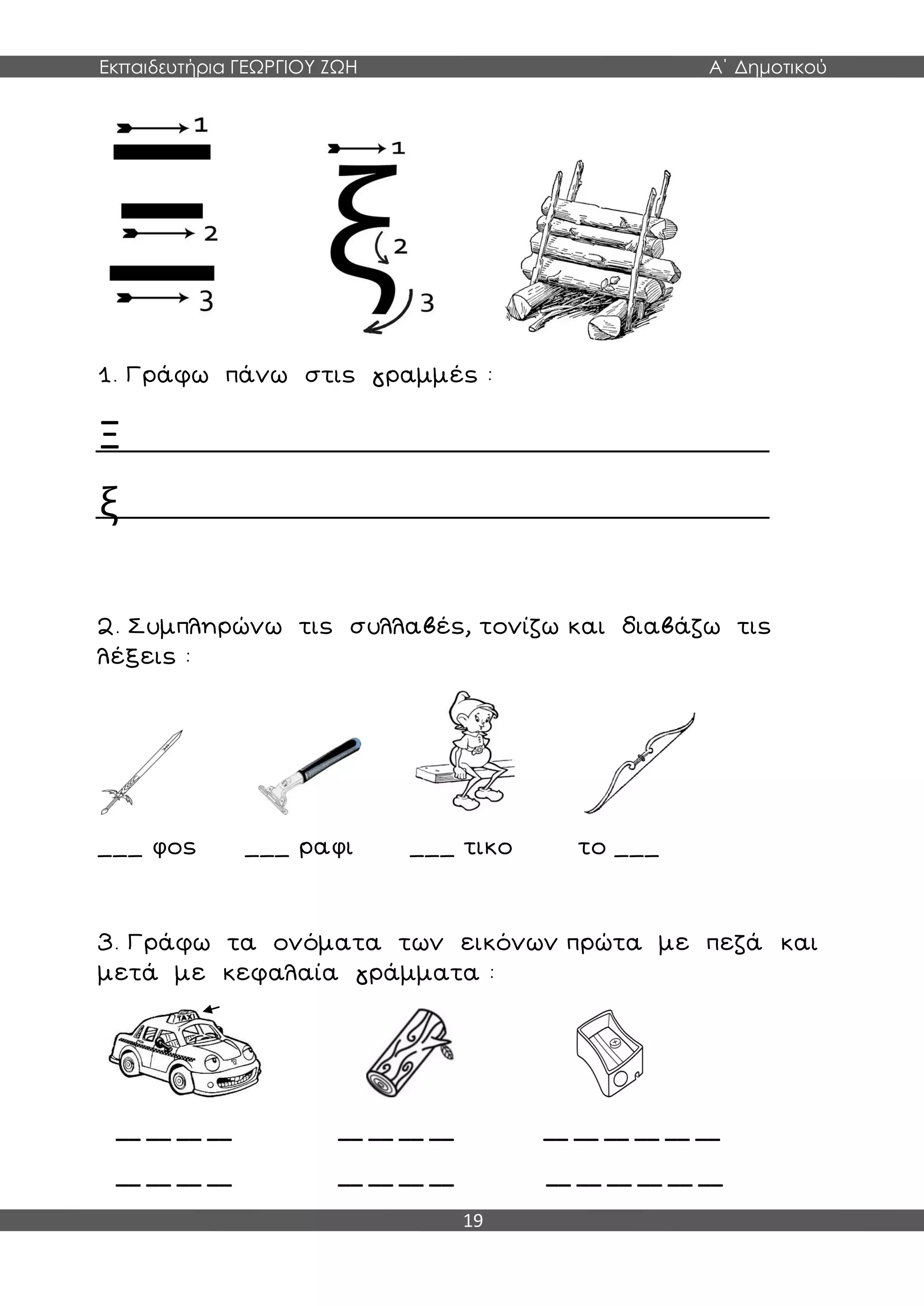Εκπαιδευτήρια ΓΕΩΡΓΙΟΥ ΖΩΗ Α΄ Δημοτικού
19
1. Γράφω πάνω στις γραμμές :
Ξ
ξ
2. Συμπληρώνω τις συλλαβές, τονίζω και διαβάζω τις
λέξεις :
___ φος ___ ραφι ___ τικο το ___
3. Γράφω τα ονόματα των εικόνων πρώτα με πεζά και
μετά με κεφαλαία γράμματα :
__ __ __ __ __ __ __ __ __ __ __ __ __ __
__ __ __ __ __ __ __ __ __ __ __ __ __ __
 