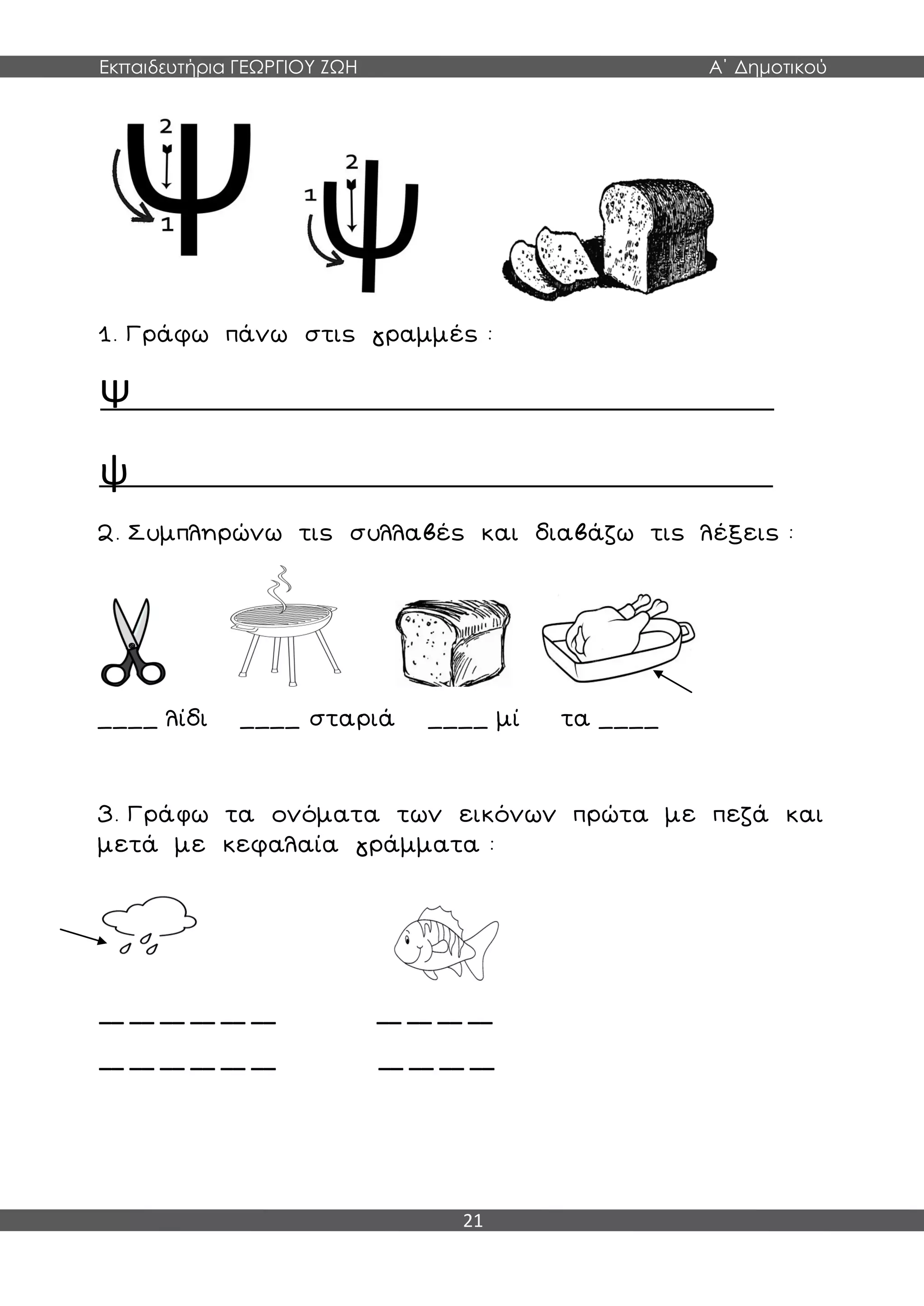 Εκπαιδευτήρια ΓΕΩΡΓΙΟΥ ΖΩΗ Α΄ Δημοτικού
21
1. Γράφω πάνω στις γραμμές :
Ψ
ψ
2. Συμπληρώνω τις συλλαβές και διαβάζω τις λέξεις :
____ λίδι ____ σταριά ____ μί τα ____
3. Γράφω τα ονόματα των εικόνων πρώτα με πεζά και
μετά με κεφαλαία γράμματα :
__ __ __ __ __ __ __ __ __ __
__ __ __ __ __ __ __ __ __ __
 
