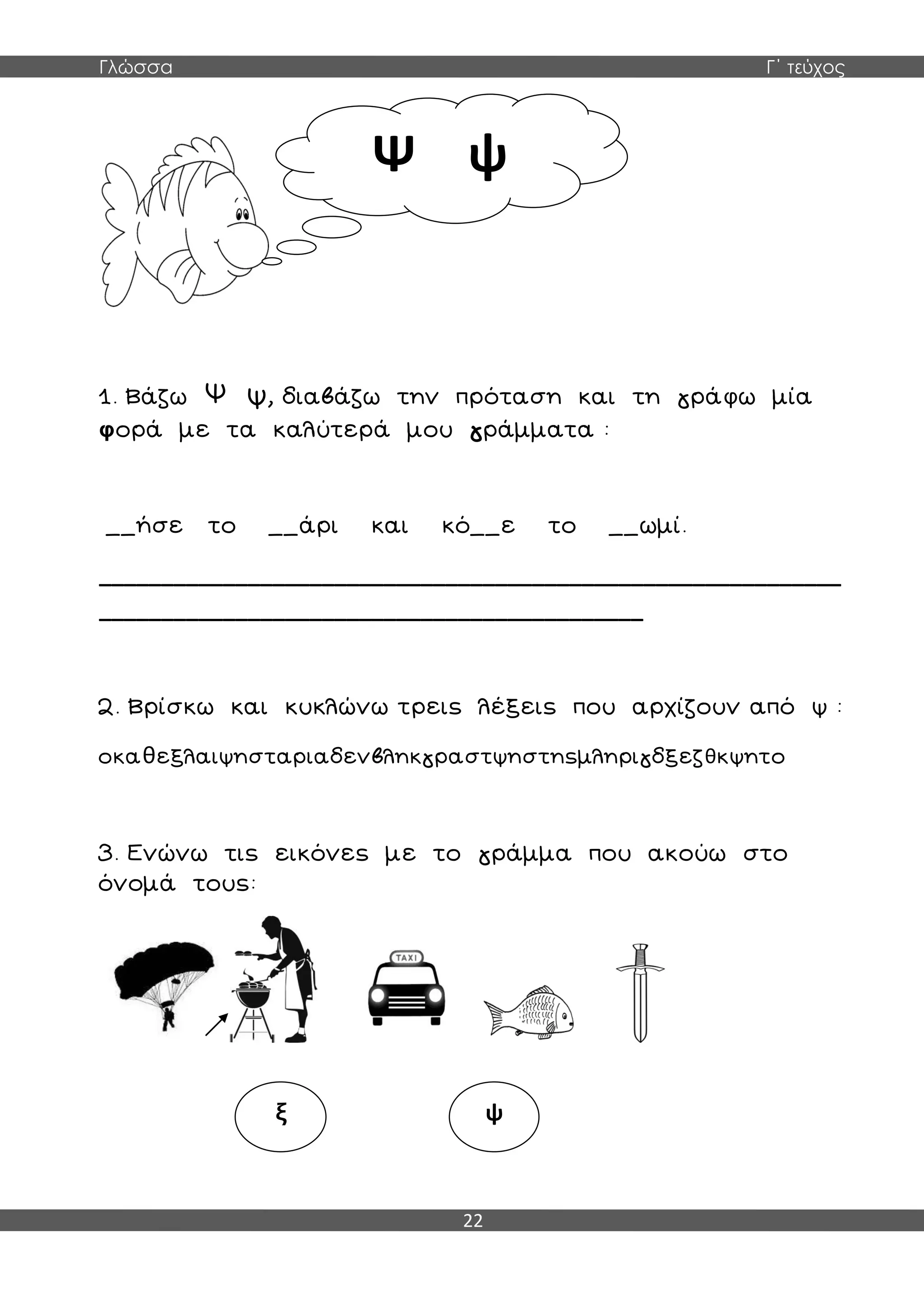 Γλώσσα Γ΄ τεύχος
22
1. Βάζω Ψ ψ, διαβάζω την πρόταση και τη γράφω μία
φορά με τα καλύτερά μου γράμματα :
__ήσε το __άρι και κό__ε το __ωμί.
____________________________________________________________
____________________________________________
2. Βρίσκω και κυκλώνω τρεις λέξεις που αρχίζουν από ψ :
οκαθεξλαιψησταριαδενβληκγραστψηστηςμληριγδξεζθκψητο
3. Ενώνω τις εικόνες με το γράμμα που ακούω στο
όνομά τους:
Ψ ψ
ξ ψ
 