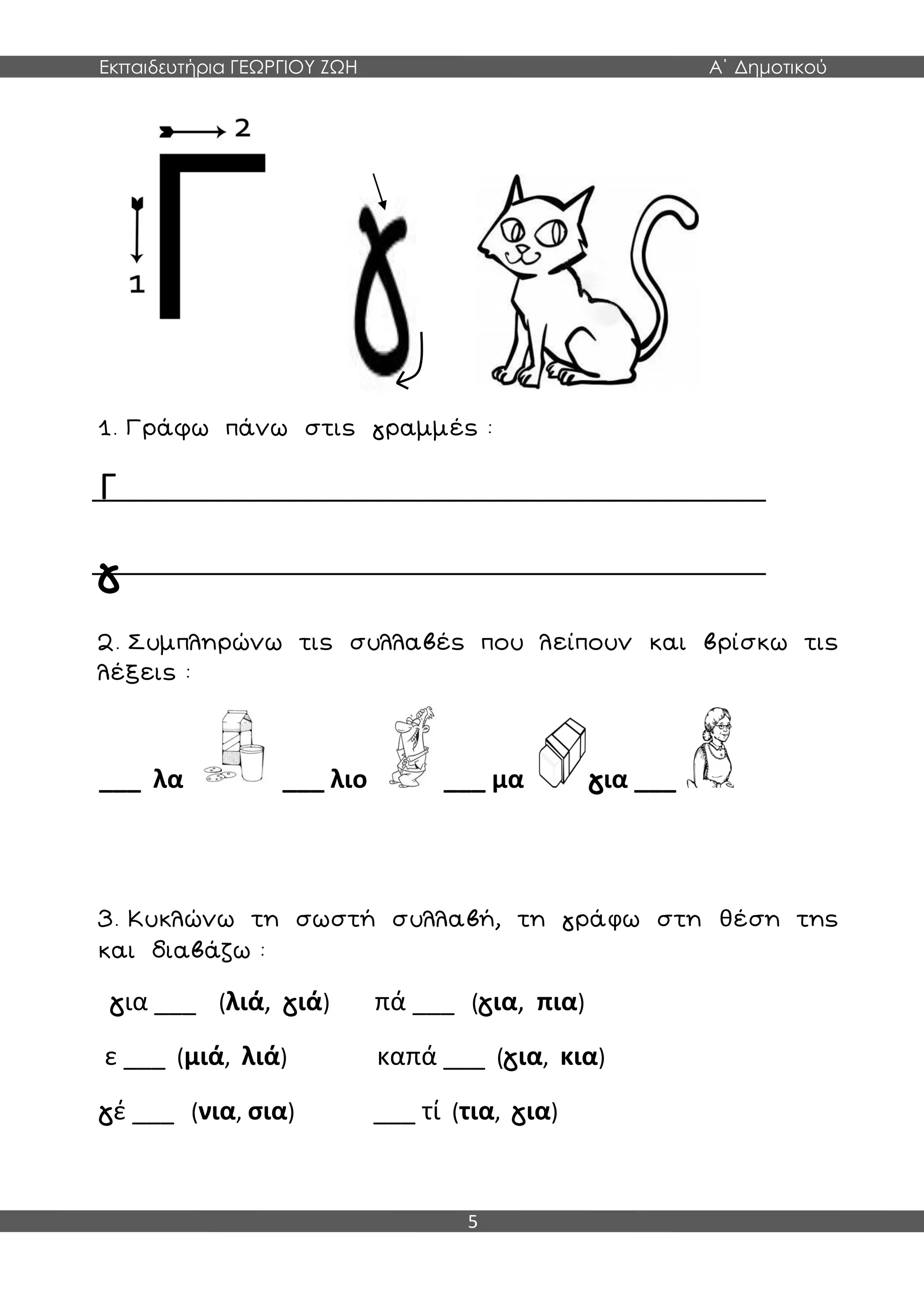 Εκπαιδευτήρια ΓΕΩΡΓΙΟΥ ΖΩΗ Α΄ Δημοτικού
5
1. Γράφω πάνω στις γραμμές :
Γ
γ
2. Συμπληρώνω τις συλλαβές που λείπουν και βρίσκω τις
λέξεις :
___ λα ___ λιο ___ μα για ___
3. Κυκλώνω τη σωστή συλλαβή, τη γράφω στη θέση της
και διαβάζω :
για ___ (λιά, γιά) πά ___ (για, πια)
ε ___ (μιά, λιά) καπά ___ (για, κια)
γέ ___ (νια, σια) ___ τί (τια, για)
 