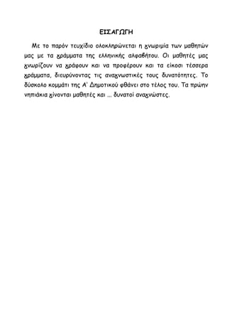 ΕΙΣΑΓΩΓΗ
Με το παρόν τευχίδιο ολοκληρώνεται η γνωριμία των μαθητών
μας με τα γράμματα της ελληνικής αλφαβήτου. Οι μαθητές μας
γνωρίζουν να γράφουν και να προφέρουν και τα είκοσι τέσσερα
γράμματα, διευρύνοντας τις αναγνωστικές τους δυνατότητες. Το
δύσκολο κομμάτι της Α’ Δημοτικού φθάνει στο τέλος του. Τα πρώην
νηπιάκια γίνονται μαθητές και ... δυνατοί αναγνώστες.
 