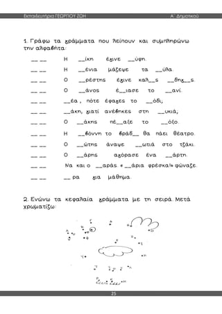 Εκπαιδευτήρια ΓΕΩΡΓΙΟΥ ΖΩΗ Α΄ Δημοτικού
25
1. Γράφω τα γράμματα που λείπουν και συμπληρώνω
την αλφαβήτα:
__ __ Η __ίκη έγινε __ύφη.
__ __ Η __ένια μάζεψε τα __ύλα.
__ __ Ο __ρέστης έγινε καλ__ς __δηγ__ς.
__ __ Ο __άνος έ__ιασε το __ανί.
__ __ __έα , πότε έφαγες το __όδι;
__ __ __άκη, γιατί ανέβηκες στη __υκιά;
__ __ Ο __άκης πέ__αξε το __όξο.
__ __ Η __βόννη το βράδ__ θα πάει θέατρο.
__ __ Ο __ώτης άναψε __ωτιά στο τζάκι.
__ __ Ο __άρης αγόρασε ένα __άρτη.
__ __ Να και ο __αράς. « __άρια φρέσκα!» φώναζε.
__ __ __ ρα για μάθημα.
2. Ενώνω τα κεφαλαία γράμματα με τη σειρά. Μετά
χρωματίζω:
 