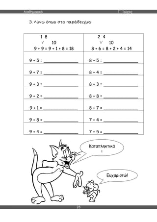 Μαθηματικά Γ΄ Τεύχος
28
1 8
10
9 + 9 = 9 + 1 + 8 = 18
2 4
10
8 + 6 = 8 + 2 + 4 = 14
9 + 5 = _____________ 8 + 5 = _____________
9 + 7 = _____________ 8 + 4 = _____________
9 + 3 = _____________ 8 + 3 = _____________
9 + 2 = _____________ 8 + 8 = _____________
9 + 1 = _____________ 8 + 7 = _____________
9 + 8 = _____________ 7 + 4 = _____________
9 + 4 = _____________ 7 + 5 = _____________
Καταπληκτικά
!
Ευχαριστώ!
 