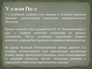 У-2 (учебный, второй) стал первым в истории мировой
авиации классическим самолетом первоначального
обучения.
Проект самолета был разработан Н. Н. Поликарповым в
1927 г., первый опытный экземпляр не прошел
испытаний. После успешных испытаний второго
опытного образца был запущен в серийное производство.
Во время Великой Отечественной войны самолет У-2
активно использовался для выполнения различных
боевых задач: проведения разведки, связь командования
со штабами воинских частей, эвакуация раненых с
передовой, снабжение партизанских отрядов.
 