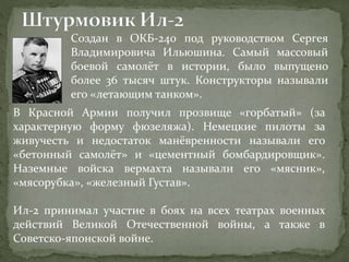 Создан в ОКБ-240 под руководством Сергея
Владимировича Ильюшина. Самый массовый
боевой самолёт в истории, было выпущено
более 36 тысяч штук. Конструкторы называли
его «летающим танком».
В Красной Армии получил прозвище «горбатый» (за
характерную форму фюзеляжа). Немецкие пилоты за
живучесть и недостаток манёвренности называли его
«бетонный самолёт» и «цементный бомбардировщик».
Наземные войска вермахта называли его «мясник»,
«мясорубка», «железный Густав».
Ил-2 принимал участие в боях на всех театрах военных
действий Великой Отечественной войны, а также в
Советско-японской войне.
 