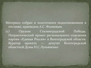 Материал собран и подготовлен подполковником в
отставке, краеведом А.С. Фолиевым.
(c) Оружие Сталинградской Победы.
Патриотический проект регионального отделения
партии «Единая Россия» в Волгоградской области.
Куратор проекта — депутат Волгоградской
областной Думы Н.С.Лукьяненко
 