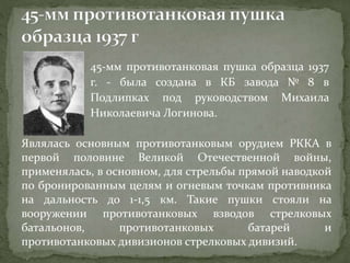 45-мм противотанковая пушка образца 1937
г. - была создана в КБ завода № 8 в
Подлипках под руководством Михаила
Николаевича Логинова.
Являлась основным противотанковым орудием РККА в
первой половине Великой Отечественной войны,
применялась, в основном, для стрельбы прямой наводкой
по бронированным целям и огневым точкам противника
на дальность до 1-1,5 км. Такие пушки стояли на
вооружении противотанковых взводов стрелковых
батальонов, противотанковых батарей и
противотанковых дивизионов стрелковых дивизий.
 