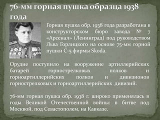 Горная пушка обр. 1938 года разработана в
конструкторском бюро завода № 7
«Арсенал» (Ленинград) под руководством
Льва Горлицкого на основе 75-мм горной
пушки С-5 фирмы Skoda.
Орудие поступило на вооружение артиллерийских
батарей горнострелковых полков и
горноартиллерийских полков и дивизионов
горнострелковых и горноартиллерийских дивизий.
76-мм горная пушка обр. 1938 г. широко применялась в
годы Великой Отечественной войны: в битве под
Москвой, под Севастополем, на Кавказе.
 