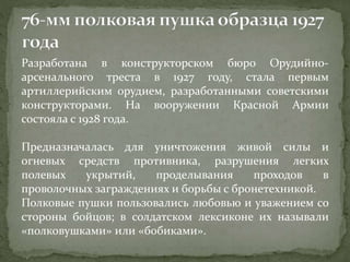 Разработана в конструкторском бюро Орудийно-
арсенального треста в 1927 году, стала первым
артиллерийским орудием, разработанными советскими
конструкторами. На вооружении Красной Армии
состояла с 1928 года.
Предназначалась для уничтожения живой силы и
огневых средств противника, разрушения легких
полевых укрытий, проделывания проходов в
проволочных заграждениях и борьбы с бронетехникой.
Полковые пушки пользовались любовью и уважением со
стороны бойцов; в солдатском лексиконе их называли
«полковушками» или «бобиками».
 