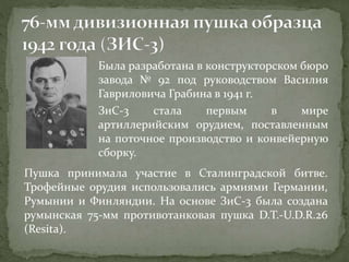 Была разработана в конструкторском бюро
завода № 92 под руководством Василия
Гавриловича Грабина в 1941 г.
ЗиС-3 стала первым в мире
артиллерийским орудием, поставленным
на поточное производство и конвейерную
сборку.
Пушка принимала участие в Сталинградской битве.
Трофейные орудия использовались армиями Германии,
Румынии и Финляндии. На основе ЗиС-3 была создана
румынская 75-мм противотанковая пушка D.T.-U.D.R.26
(Resita).
 