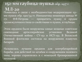 Появилась в связи с необходимостью модернизации 152-
мм пушки обр. 1910/34 гг. Инициатива инженера завода №
172 Ф.Ф.Петрова — превратить пушку в орудие
промежуточного типа со свойствами и пушки, и гаубицы.
Этим орудием были вооружены самые мощные советские
самоходные артиллерийские установки Великой
Отечественной войны - СУ-152 и ИСУ-152. В Волжской
Военной флотилии состояла на вооружении плавучих
батарей.
Называлась лучшим орудием для контрбатарейной
борьбы, для действий по штабам и сооружениям полевого
типа, хорошо справлялась и с немецкой бронированной
техникой
 