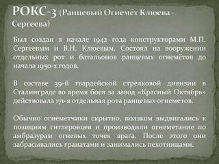 Был создан в начале 1942 года конструкторами М.П.
Сергеевым и В.Н. Клюевым. Состоял на вооружении
отдельных рот и батальонов ранцевых огнемётов до
начала 1950-х годов.
В составе 39-й гвардейской стрелковой дивизии в
Сталинграде во время боев за завод «Красный Октябрь»
действовала 171-я отдельная рота ранцевых огнеметов.
Обычно огнеметчики скрытно, ползком выдвигались к
позициям гитлеровцев и производили огнеметание по
амбразурам огневых точек врага. После этого они
забрасывались гранатами и занимались пехотинцами.
 