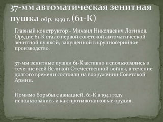 Главный конструктор - Михаил Николаевич Логинов.
Орудие 61-К стало первой советской автоматической
зенитной пушкой, запущенной в крупносерийное
производство.
37-мм зенитные пушки 61-К активно использовались в
течение всей Великой Отечественной войны, в течение
долгого времени состояли на вооружении Советской
Армии.
Помимо борьбы с авиацией, 61-К в 1941 году
использовались и как противотанковые орудия.
 