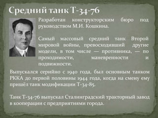 Разработан конструкторским бюро под
руководством М.И. Кошкина.
Самый массовый средний танк Второй
мировой войны, превосходивший другие
модели, в том числе — противника, — по
проходимости, маневренности и
подвижности.
Выпускался серийно с 1940 года, был основным танком
РККА до первой половины 1944 года, когда на смену ему
пришёл танк модификации Т-34-85.
Танк Т-34-76 выпускал Сталинградский тракторный завод
в кооперации с предприятиями города.
 