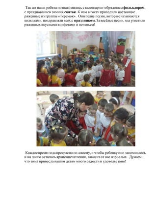 Так же наши ребята познакомились с календарно-обрядовым фольклором,
с празднованием зимних святок. К нам в гостиприходили настоящие
ряженные из группы «Теремок». Онипелие песни, которыеназываются
колядками, поздравляливсех с праздником. Завесёлые песни, мы угостили
ряженных вкуснымиконфетами и печеньем!
Каждоевремя годапрекрасно по-своему, и чтобы ребенку оно запомнилось
и на долго остались яркиевпечатления, зависитот нас взрослых. Думаем,
что зима принесла нашим детям много радостии удовольствия!
 