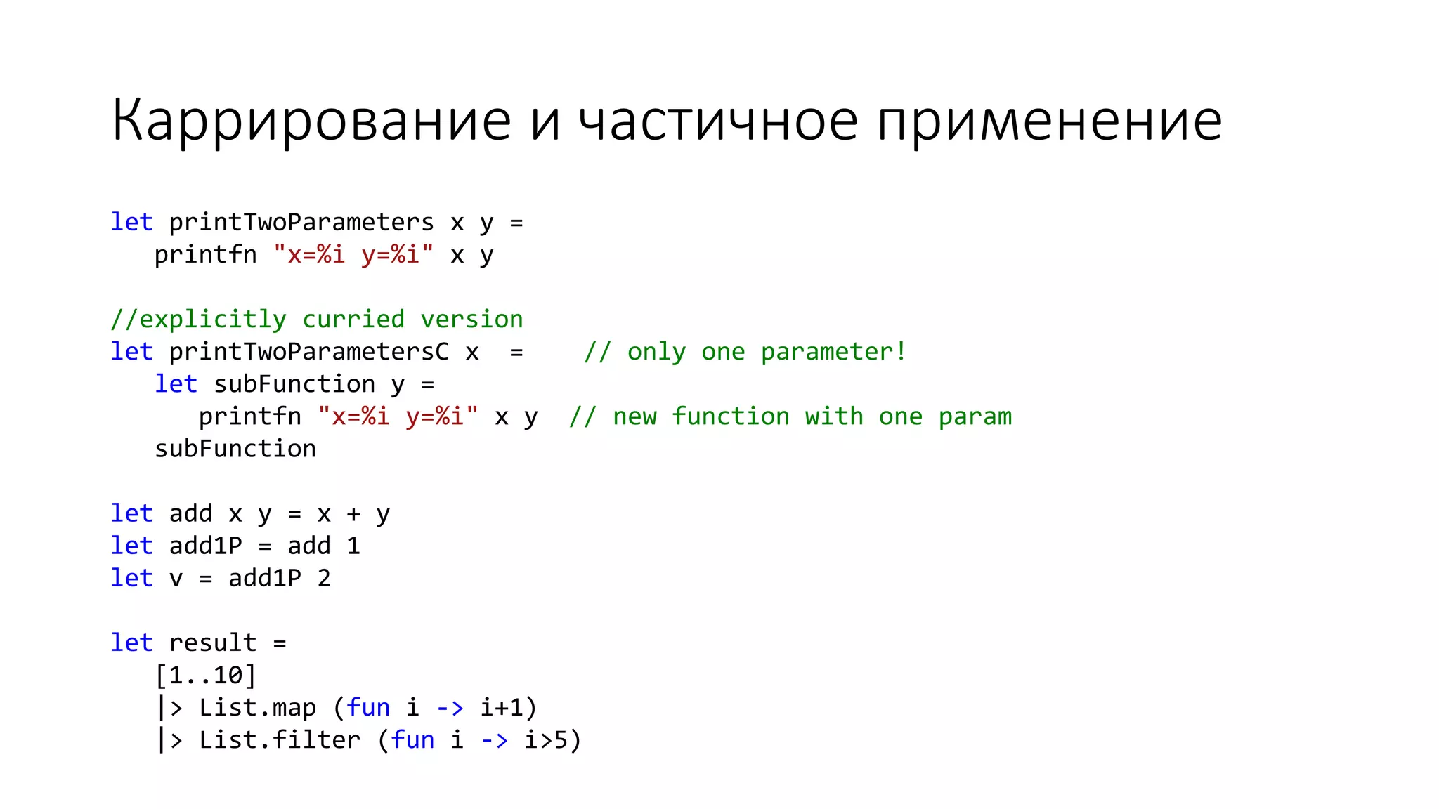 Каррирование и частичное применение let printTwoParameters x y = printfn "x=%i y=%i" x y //explicitly curried version let printTwoParametersC x = // only one parameter! let subFunction y = printfn "x=%i y=%i" x y // new function with one param subFunction let add x y = x + y let add1P = add 1 let v = add1P 2 let result = [1..10] |> List.map (fun i -> i+1) |> List.filter (fun i -> i>5) 