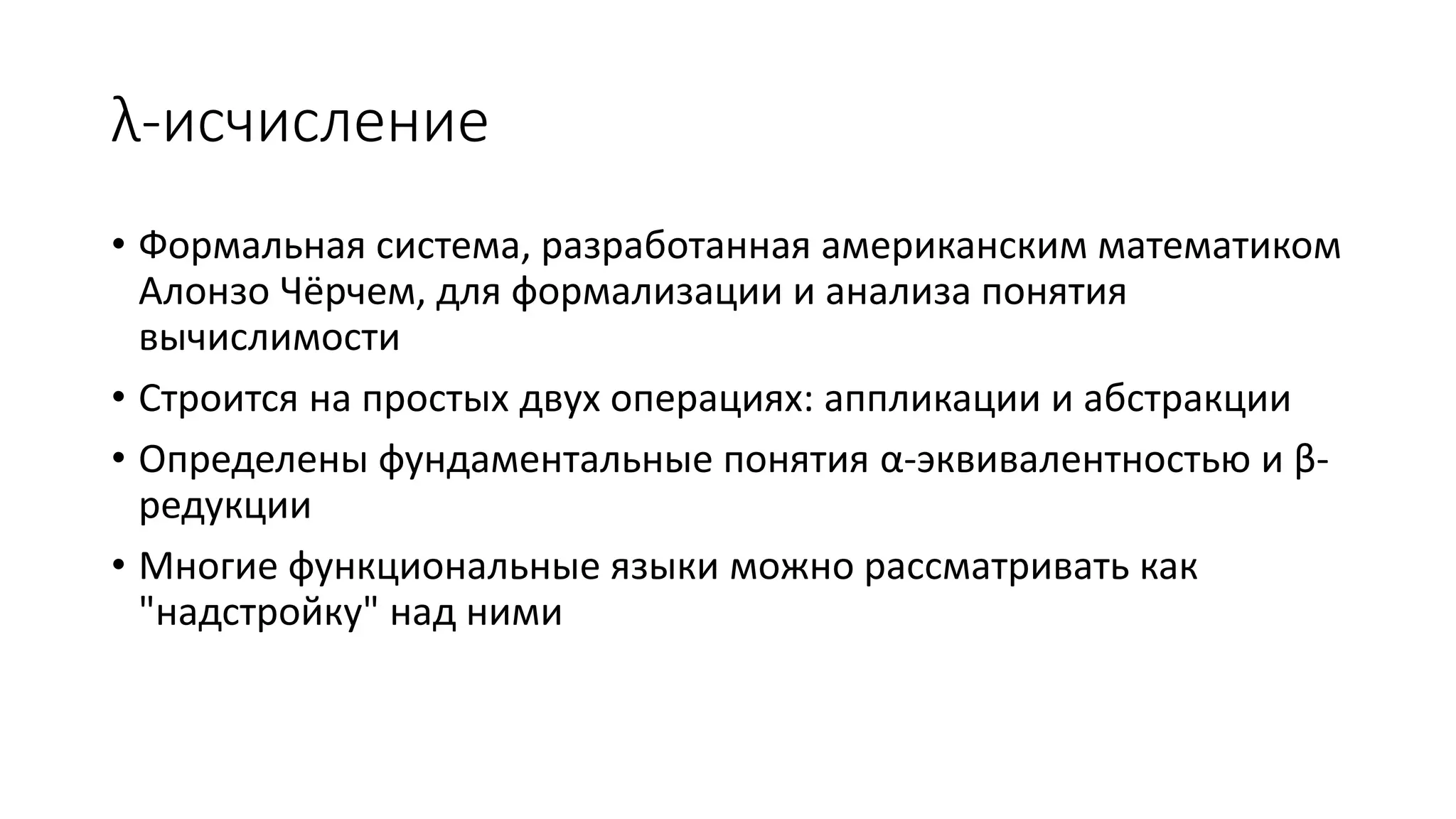 λ-исчисление • Формальная система, разработанная американским математиком Алонзо Чёрчем, для формализации и анализа понятия вычислимости • Строится на простых двух операциях: аппликации и абстракции • Определены фундаментальные понятия α-эквивалентностью и β- редукции • Многие функциональные языки можно рассматривать как "надстройку" над ними 