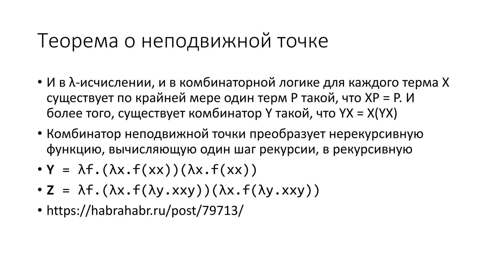 Теорема о неподвижной точке • И в λ-исчислении, и в комбинаторной логике для каждого терма X существует по крайней мере один терм P такой, что XP = P. И более того, существует комбинатор Y такой, что YX = X(YX) • Комбинатор неподвижной точки преобразует нерекурсивную функцию, вычисляющую один шаг рекурсии, в рекурсивную • Y = λf.(λx.f(xx))(λx.f(xx)) • Z = λf.(λx.f(λy.xxy))(λx.f(λy.xxy)) • https://habrahabr.ru/post/79713/ 
