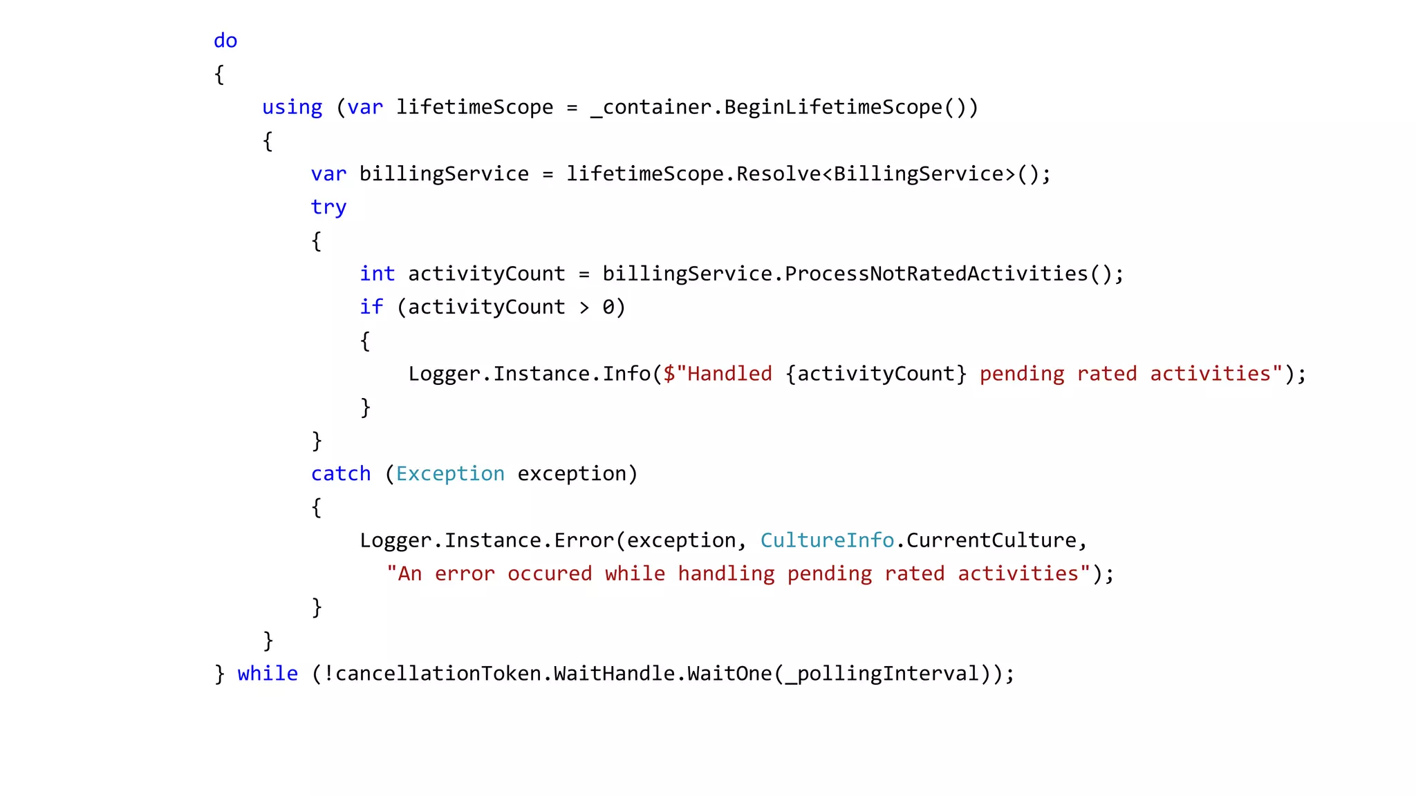 do { using (var lifetimeScope = _container.BeginLifetimeScope()) { var billingService = lifetimeScope.Resolve<BillingService>(); try { int activityCount = billingService.ProcessNotRatedActivities(); if (activityCount > 0) { Logger.Instance.Info($"Handled {activityCount} pending rated activities"); } } catch (Exception exception) { Logger.Instance.Error(exception, CultureInfo.CurrentCulture, "An error occured while handling pending rated activities"); } } } while (!cancellationToken.WaitHandle.WaitOne(_pollingInterval)); 