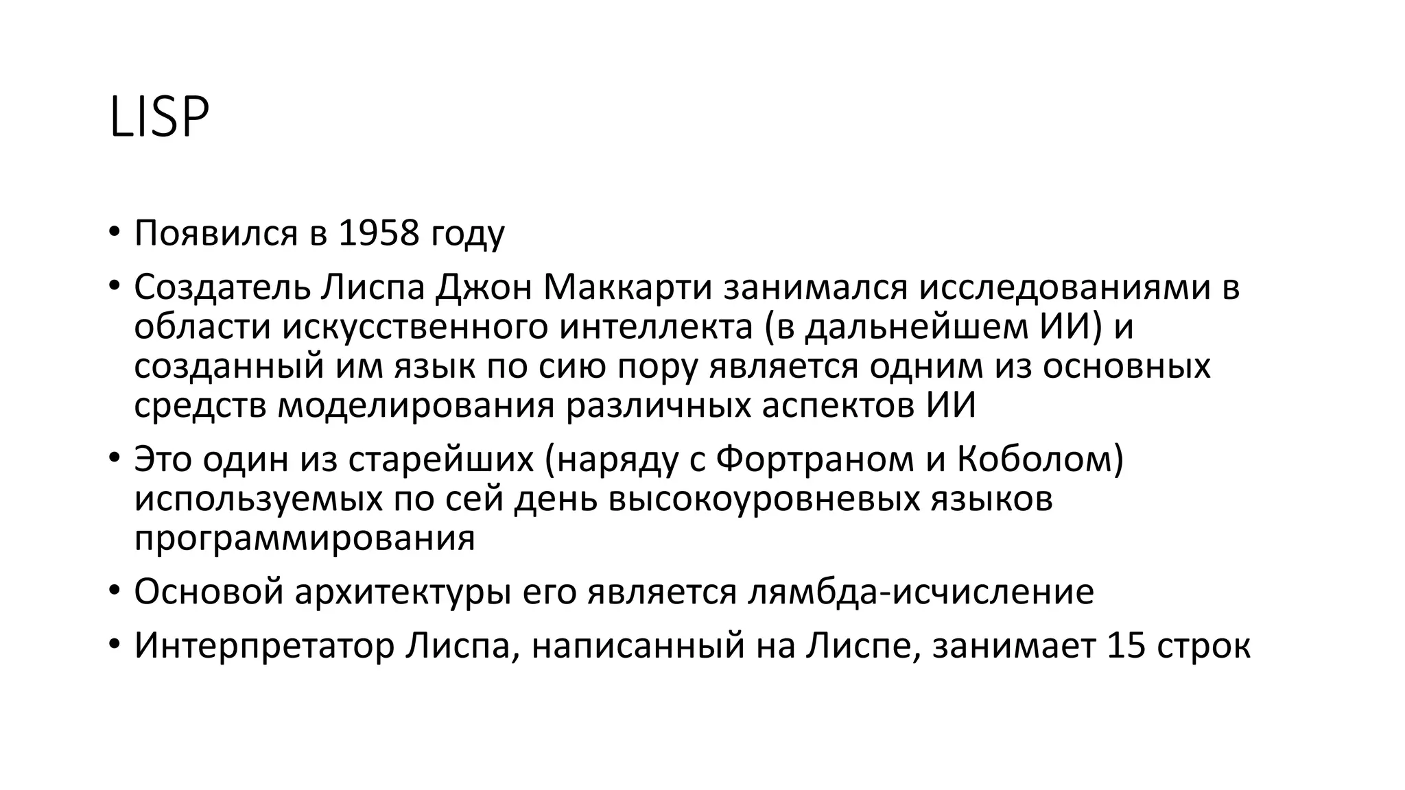 LISP • Появился в 1958 году • Создатель Лиспа Джон Маккарти занимался исследованиями в области искусственного интеллекта (в дальнейшем ИИ) и созданный им язык по сию пору является одним из основных средств моделирования различных аспектов ИИ • Это один из старейших (наряду с Фортраном и Коболом) используемых по сей день высокоуровневых языков программирования • Основой архитектуры его является лямбда-исчисление • Интерпретатор Лиспа, написанный на Лиспе, занимает 15 строк 