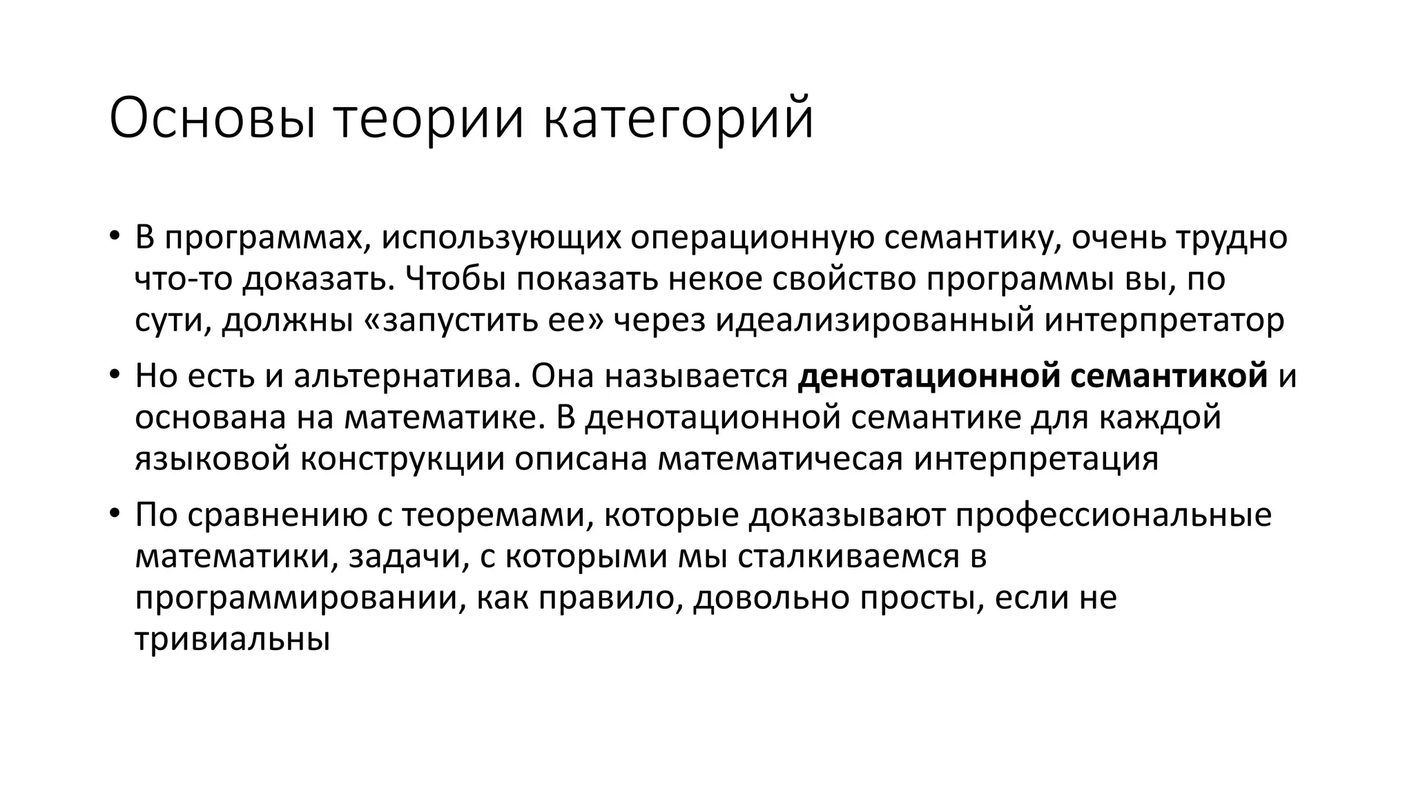Основы теории категорий • В программах, использующих операционную семантику, очень трудно что-то доказать. Чтобы показать некое свойство программы вы, по сути, должны «запустить ее» через идеализированный интерпретатор • Но есть и альтернатива. Она называется денотационной семантикой и основана на математике. В денотационной семантике для каждой языковой конструкции описана математичесая интерпретация • По сравнению с теоремами, которые доказывают профессиональные математики, задачи, с которыми мы сталкиваемся в программировании, как правило, довольно просты, если не тривиальны 