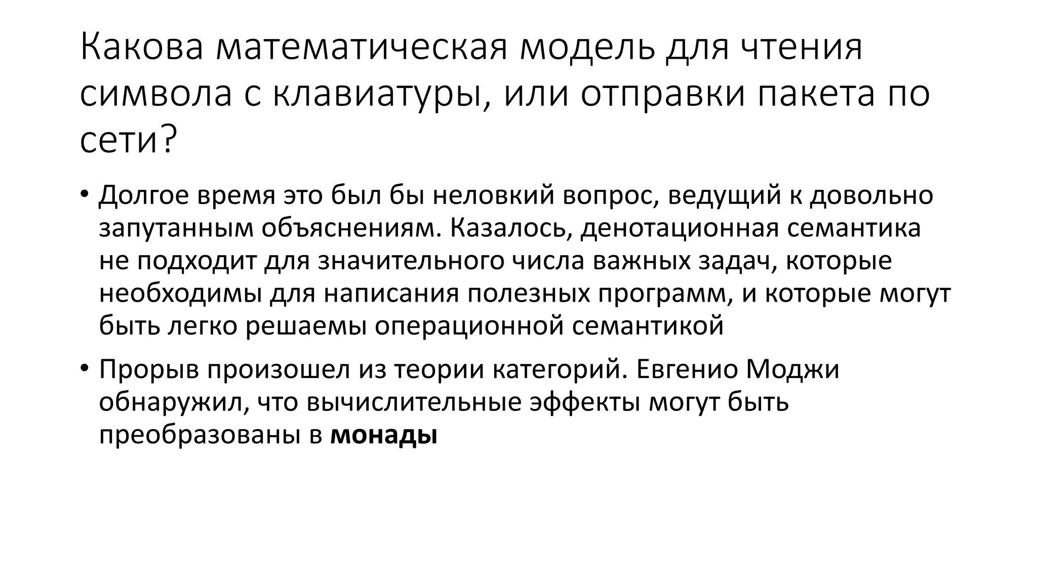 Какова математическая модель для чтения символа с клавиатуры, или отправки пакета по сети? • Долгое время это был бы неловкий вопрос, ведущий к довольно запутанным объяснениям. Казалось, денотационная семантика не подходит для значительного числа важных задач, которые необходимы для написания полезных программ, и которые могут быть легко решаемы операционной семантикой • Прорыв произошел из теории категорий. Евгенио Моджи обнаружил, что вычислительные эффекты могут быть преобразованы в монады 