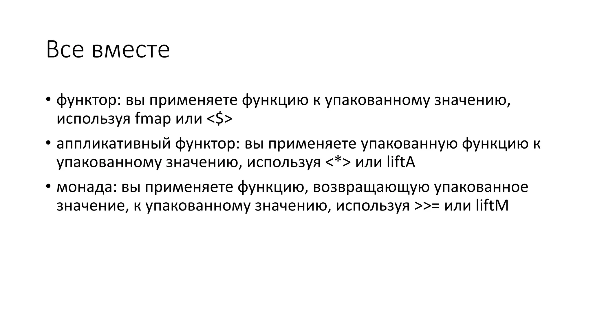Все вместе • функтор: вы применяете функцию к упакованному значению, используя fmap или <$> • аппликативный функтор: вы применяете упакованную функцию к упакованному значению, используя <*> или liftA • монада: вы применяете функцию, возвращающую упакованное значение, к упакованному значению, используя >>= или liftM 